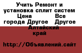  Учить Ремонт и установка сплит систем › Цена ­ 1 000 - Все города Другое » Другое   . Алтайский край